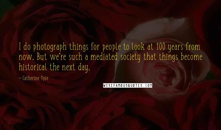 Catherine Opie Quotes: I do photograph things for people to look at 100 years from now. But we're such a mediated society that things become historical the next day.