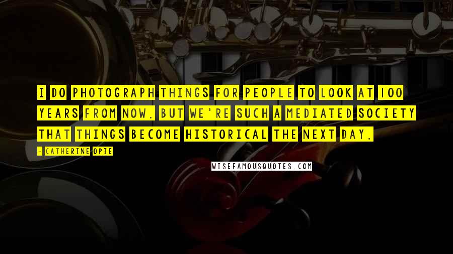 Catherine Opie Quotes: I do photograph things for people to look at 100 years from now. But we're such a mediated society that things become historical the next day.