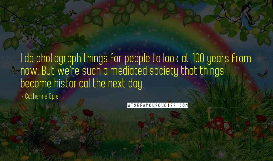 Catherine Opie Quotes: I do photograph things for people to look at 100 years from now. But we're such a mediated society that things become historical the next day.