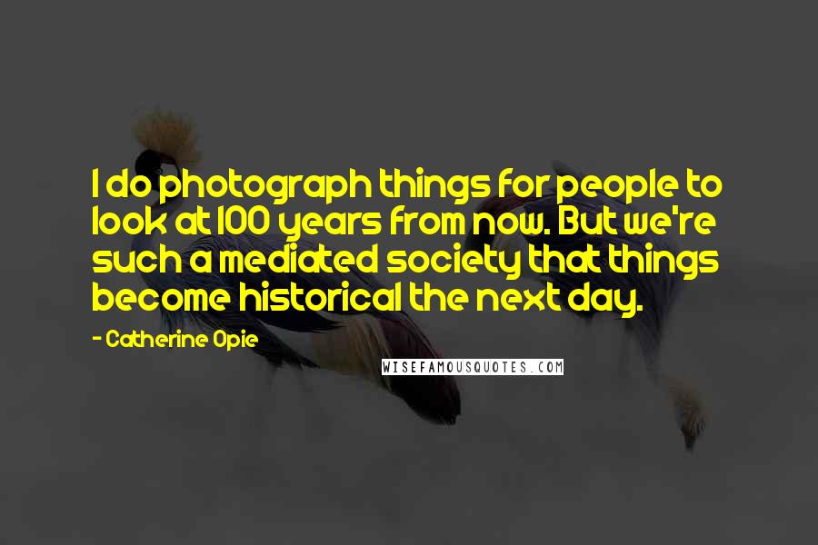 Catherine Opie Quotes: I do photograph things for people to look at 100 years from now. But we're such a mediated society that things become historical the next day.