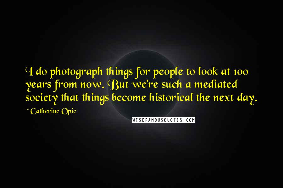 Catherine Opie Quotes: I do photograph things for people to look at 100 years from now. But we're such a mediated society that things become historical the next day.