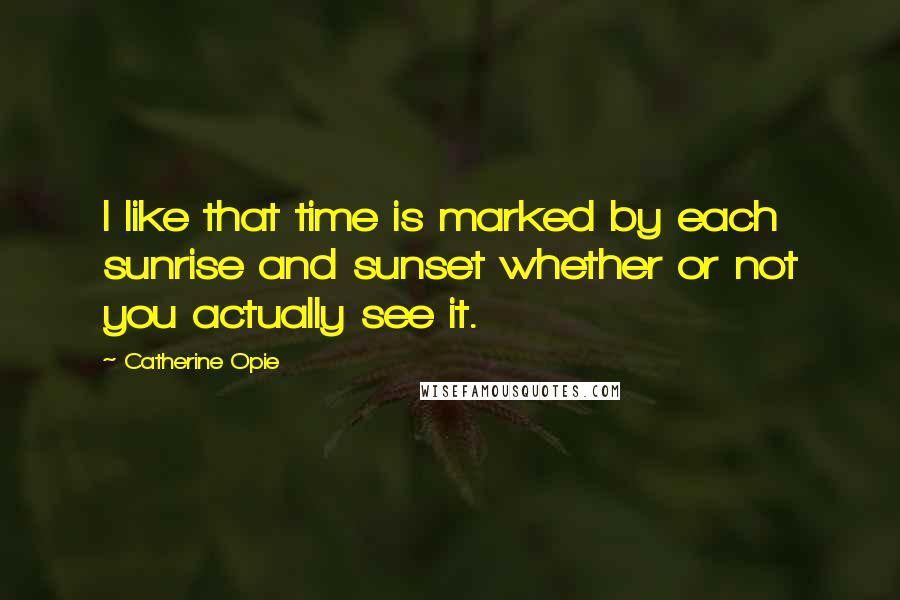 Catherine Opie Quotes: I like that time is marked by each sunrise and sunset whether or not you actually see it.