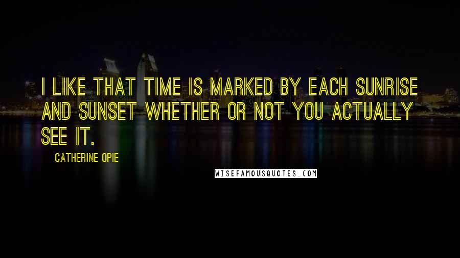 Catherine Opie Quotes: I like that time is marked by each sunrise and sunset whether or not you actually see it.