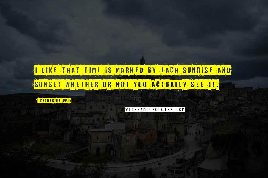 Catherine Opie Quotes: I like that time is marked by each sunrise and sunset whether or not you actually see it.