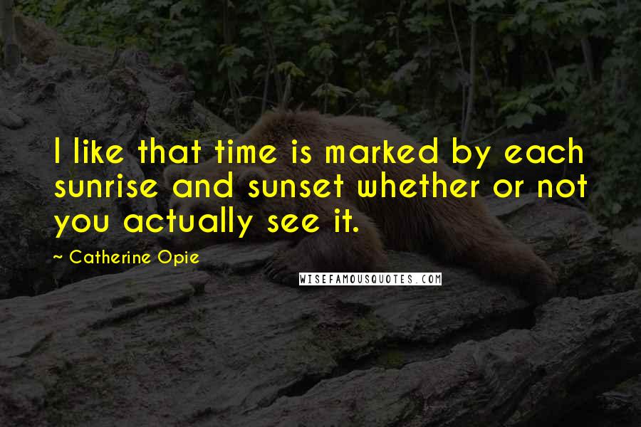 Catherine Opie Quotes: I like that time is marked by each sunrise and sunset whether or not you actually see it.