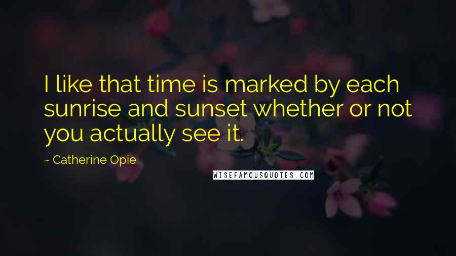 Catherine Opie Quotes: I like that time is marked by each sunrise and sunset whether or not you actually see it.