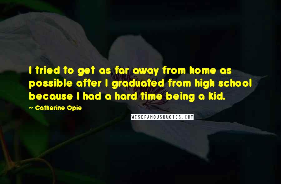 Catherine Opie Quotes: I tried to get as far away from home as possible after I graduated from high school because I had a hard time being a kid.