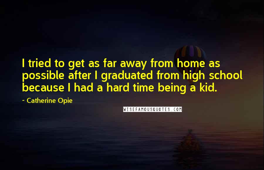 Catherine Opie Quotes: I tried to get as far away from home as possible after I graduated from high school because I had a hard time being a kid.