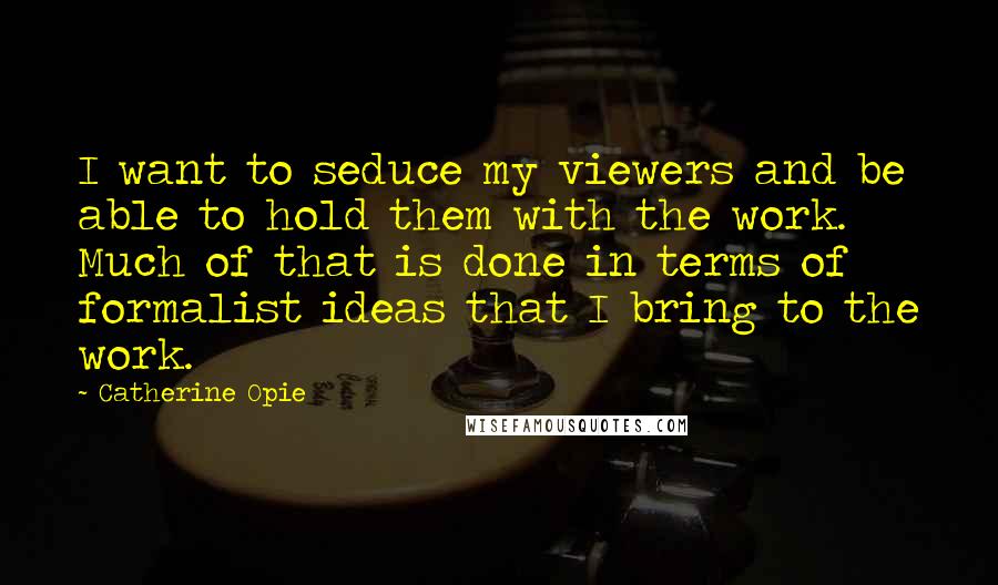 Catherine Opie Quotes: I want to seduce my viewers and be able to hold them with the work. Much of that is done in terms of formalist ideas that I bring to the work.
