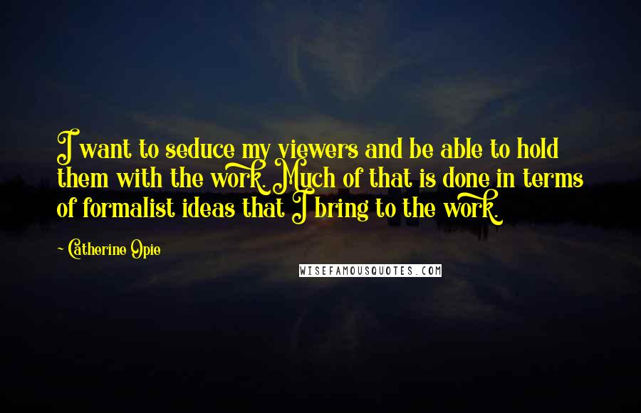 Catherine Opie Quotes: I want to seduce my viewers and be able to hold them with the work. Much of that is done in terms of formalist ideas that I bring to the work.