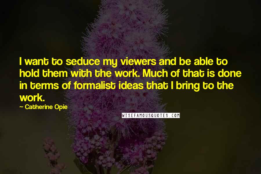 Catherine Opie Quotes: I want to seduce my viewers and be able to hold them with the work. Much of that is done in terms of formalist ideas that I bring to the work.