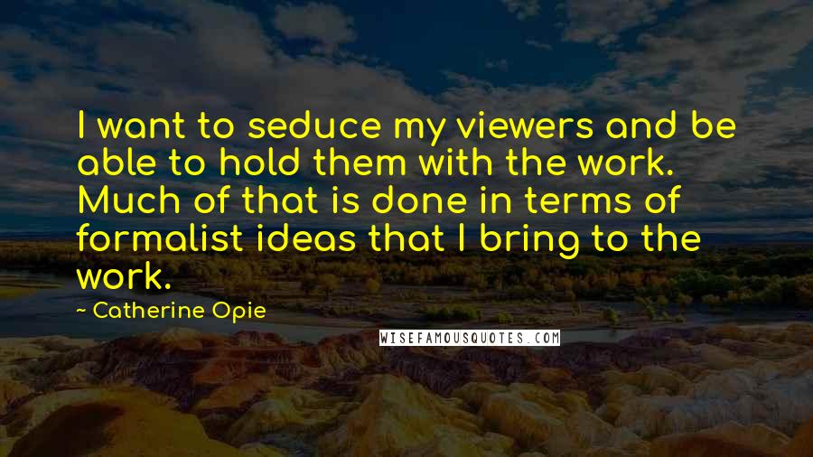 Catherine Opie Quotes: I want to seduce my viewers and be able to hold them with the work. Much of that is done in terms of formalist ideas that I bring to the work.