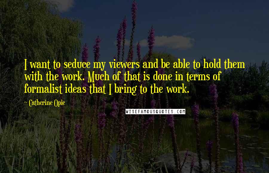 Catherine Opie Quotes: I want to seduce my viewers and be able to hold them with the work. Much of that is done in terms of formalist ideas that I bring to the work.