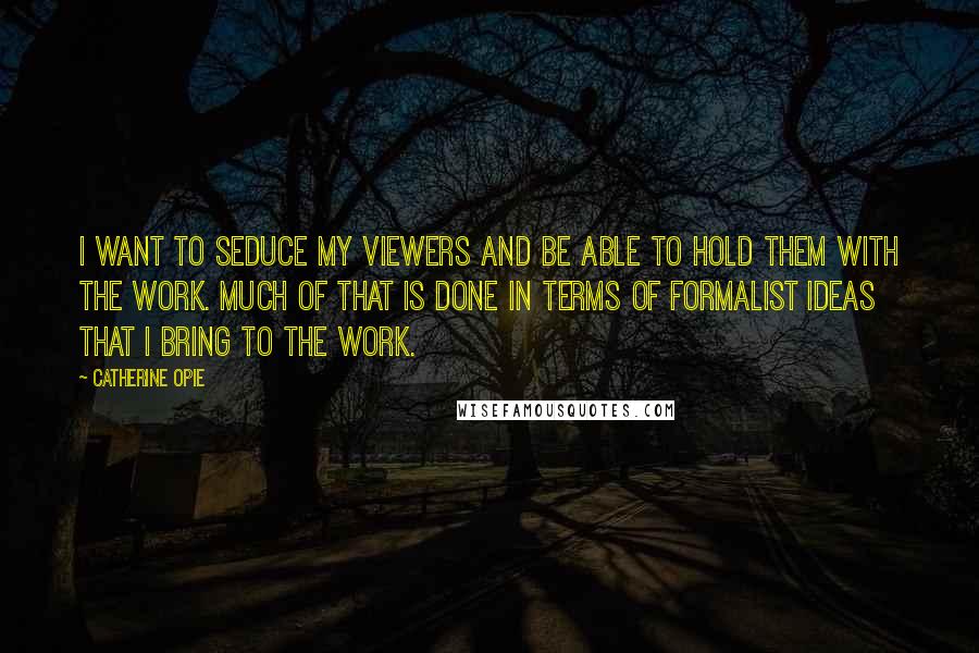 Catherine Opie Quotes: I want to seduce my viewers and be able to hold them with the work. Much of that is done in terms of formalist ideas that I bring to the work.