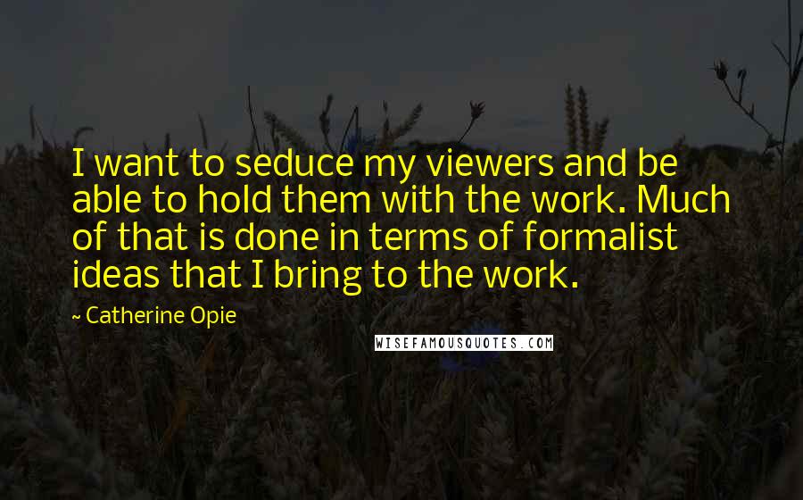 Catherine Opie Quotes: I want to seduce my viewers and be able to hold them with the work. Much of that is done in terms of formalist ideas that I bring to the work.