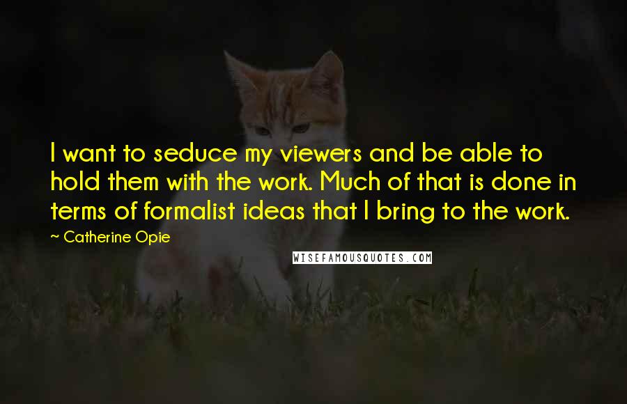 Catherine Opie Quotes: I want to seduce my viewers and be able to hold them with the work. Much of that is done in terms of formalist ideas that I bring to the work.