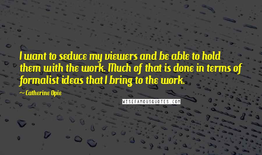 Catherine Opie Quotes: I want to seduce my viewers and be able to hold them with the work. Much of that is done in terms of formalist ideas that I bring to the work.