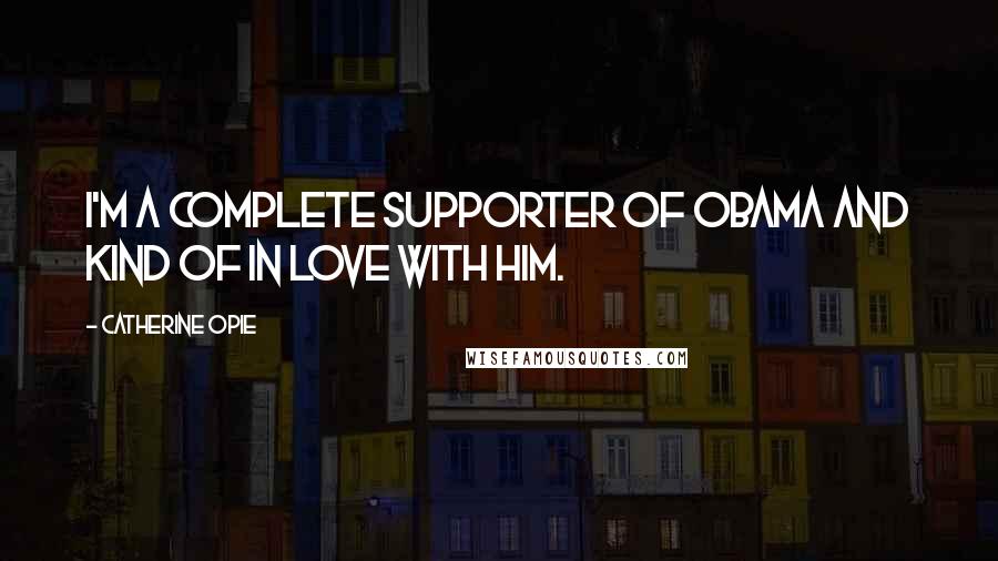 Catherine Opie Quotes: I'm a complete supporter of Obama and kind of in love with him.