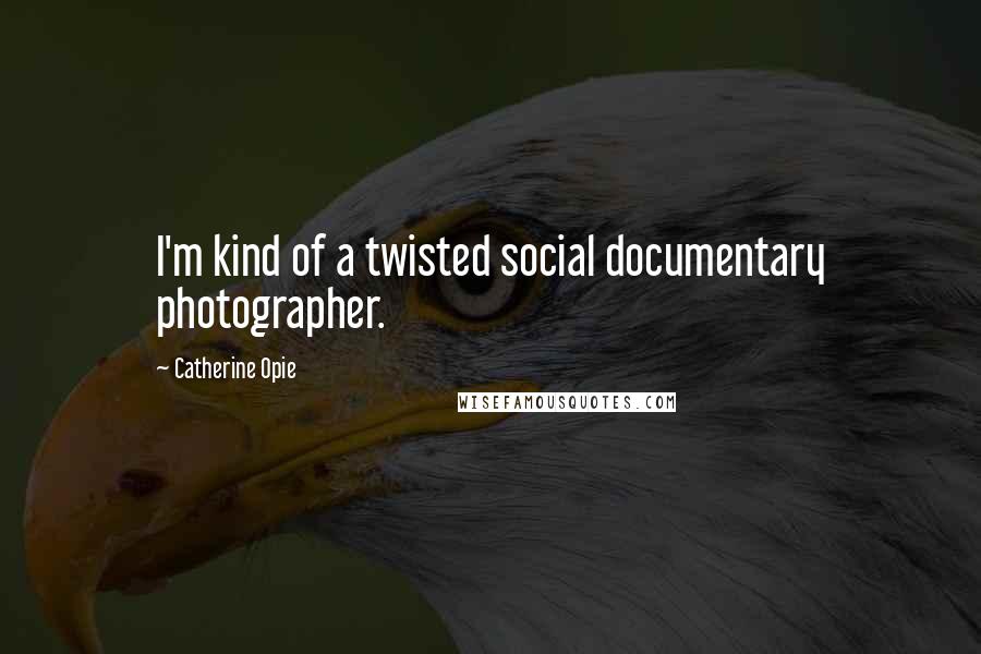 Catherine Opie Quotes: I'm kind of a twisted social documentary photographer.