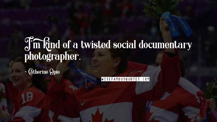 Catherine Opie Quotes: I'm kind of a twisted social documentary photographer.