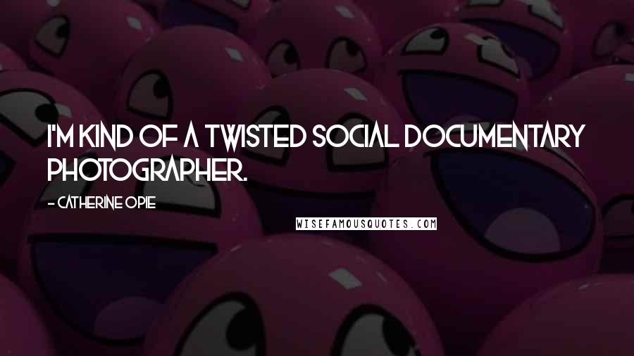Catherine Opie Quotes: I'm kind of a twisted social documentary photographer.