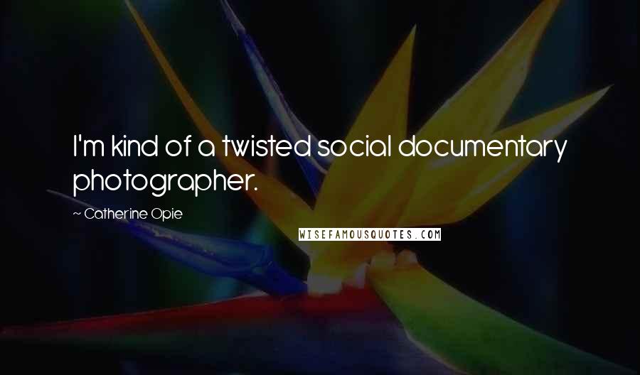 Catherine Opie Quotes: I'm kind of a twisted social documentary photographer.