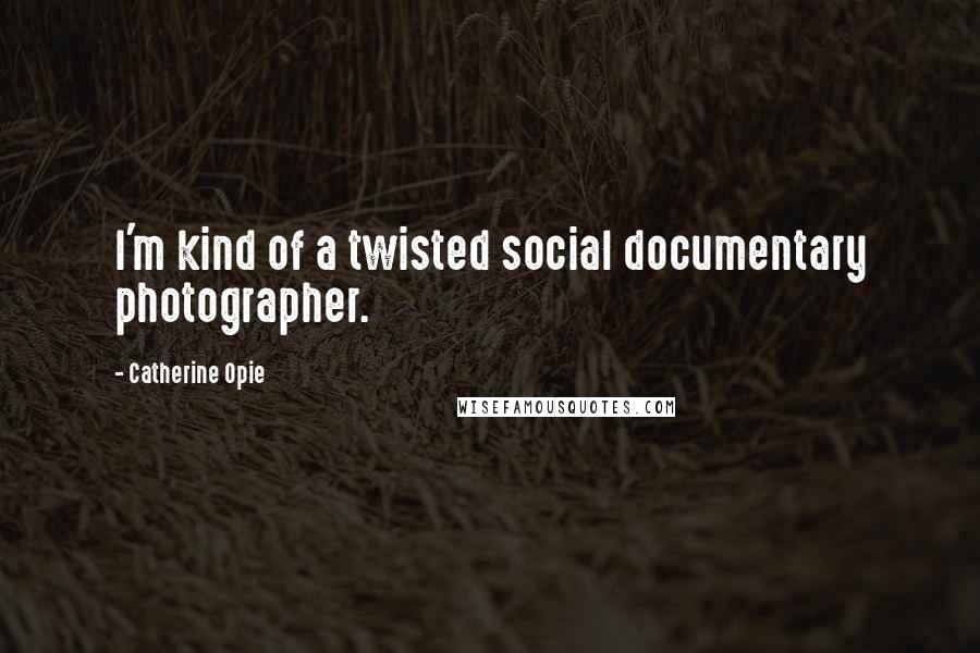 Catherine Opie Quotes: I'm kind of a twisted social documentary photographer.