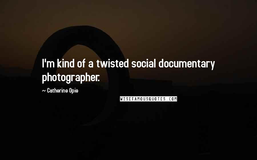 Catherine Opie Quotes: I'm kind of a twisted social documentary photographer.