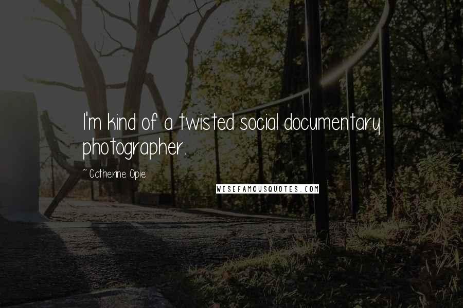 Catherine Opie Quotes: I'm kind of a twisted social documentary photographer.