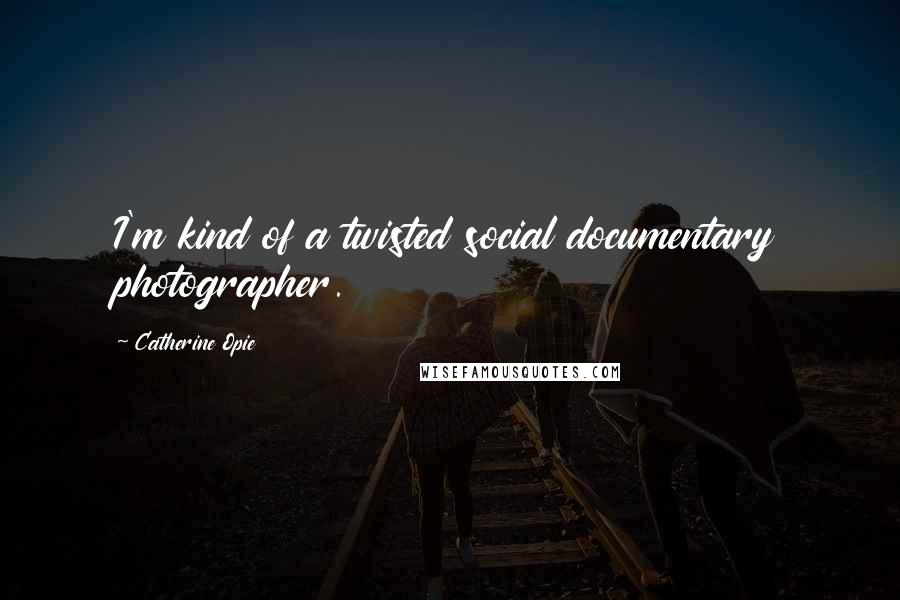 Catherine Opie Quotes: I'm kind of a twisted social documentary photographer.