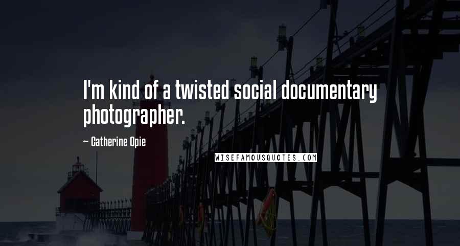 Catherine Opie Quotes: I'm kind of a twisted social documentary photographer.
