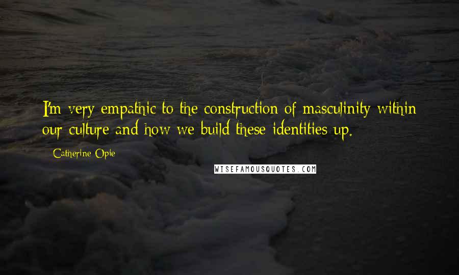 Catherine Opie Quotes: I'm very empathic to the construction of masculinity within our culture and how we build these identities up.