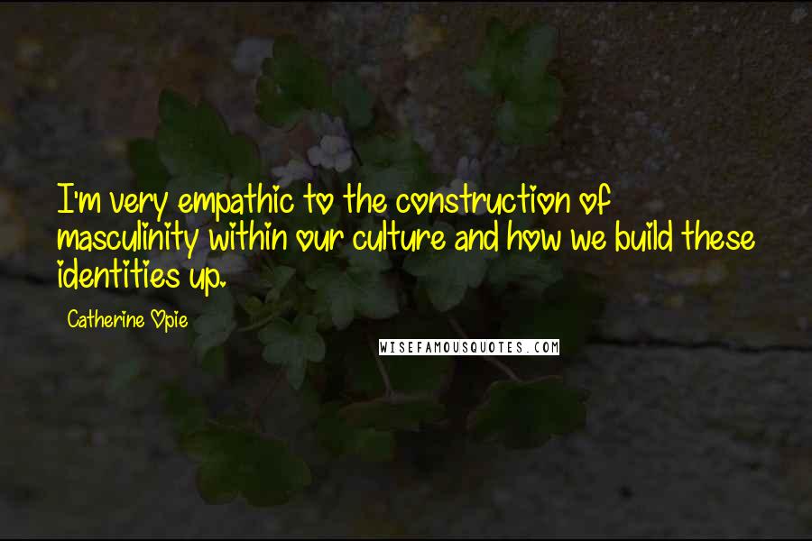 Catherine Opie Quotes: I'm very empathic to the construction of masculinity within our culture and how we build these identities up.