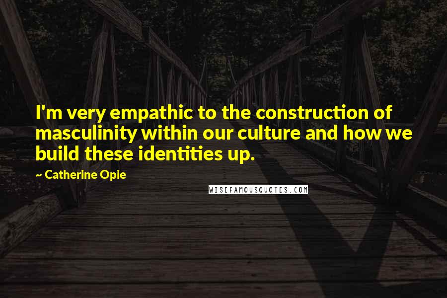 Catherine Opie Quotes: I'm very empathic to the construction of masculinity within our culture and how we build these identities up.