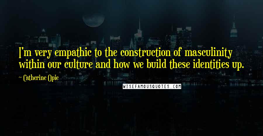 Catherine Opie Quotes: I'm very empathic to the construction of masculinity within our culture and how we build these identities up.