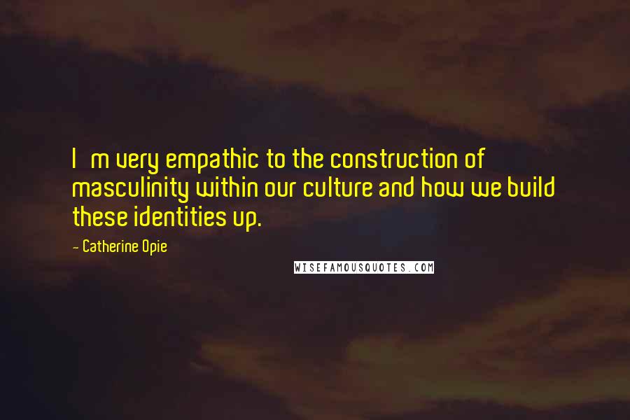 Catherine Opie Quotes: I'm very empathic to the construction of masculinity within our culture and how we build these identities up.