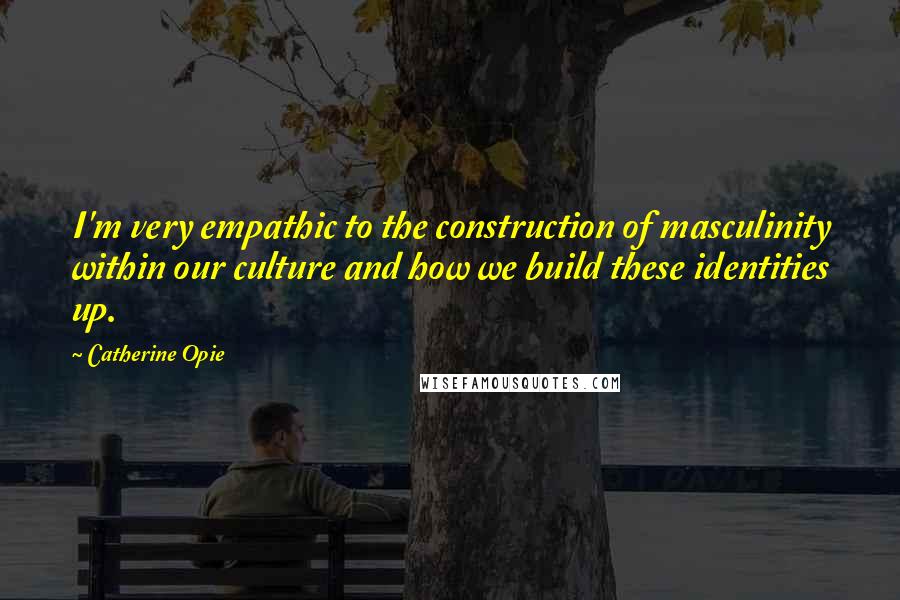 Catherine Opie Quotes: I'm very empathic to the construction of masculinity within our culture and how we build these identities up.