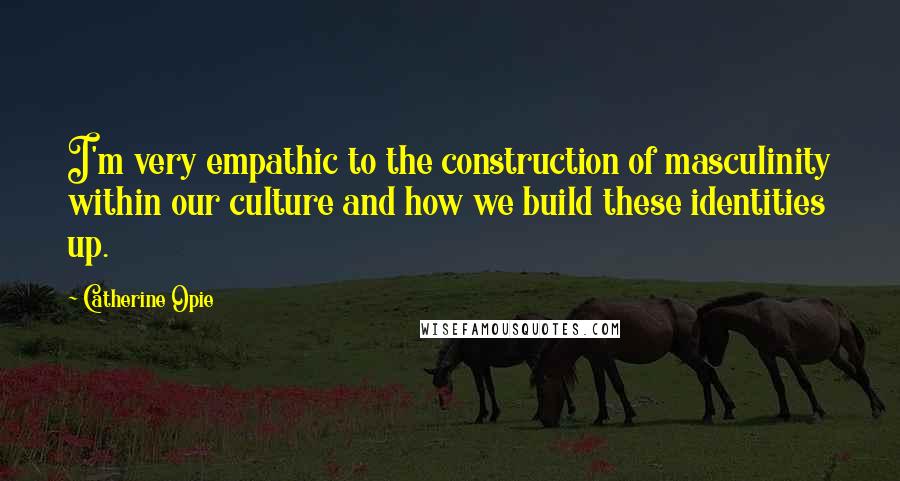 Catherine Opie Quotes: I'm very empathic to the construction of masculinity within our culture and how we build these identities up.