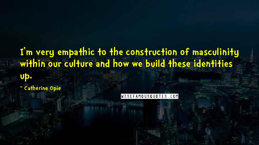Catherine Opie Quotes: I'm very empathic to the construction of masculinity within our culture and how we build these identities up.