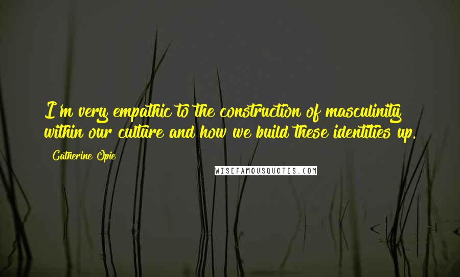 Catherine Opie Quotes: I'm very empathic to the construction of masculinity within our culture and how we build these identities up.