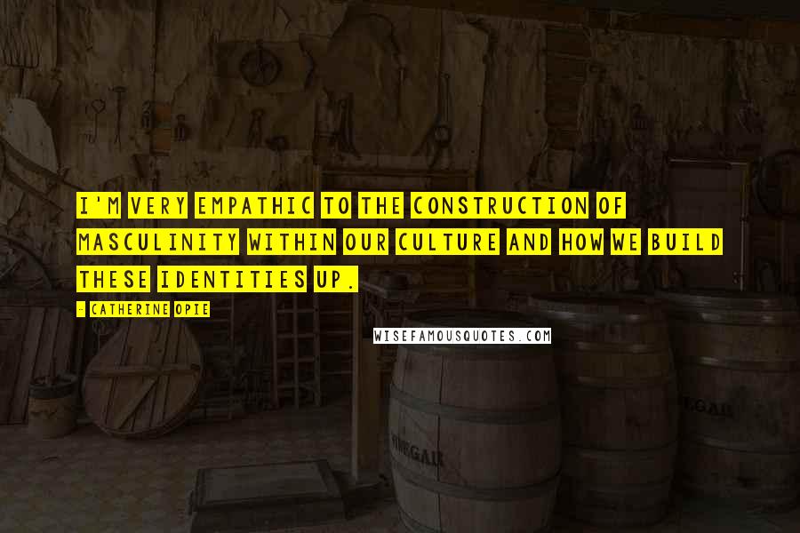 Catherine Opie Quotes: I'm very empathic to the construction of masculinity within our culture and how we build these identities up.