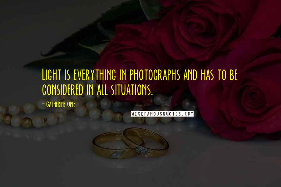 Catherine Opie Quotes: Light is everything in photographs and has to be considered in all situations.