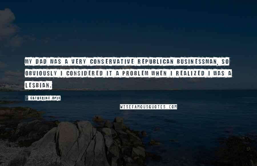 Catherine Opie Quotes: My dad was a very conservative Republican businessman, so obviously I considered it a problem when I realized I was a lesbian.