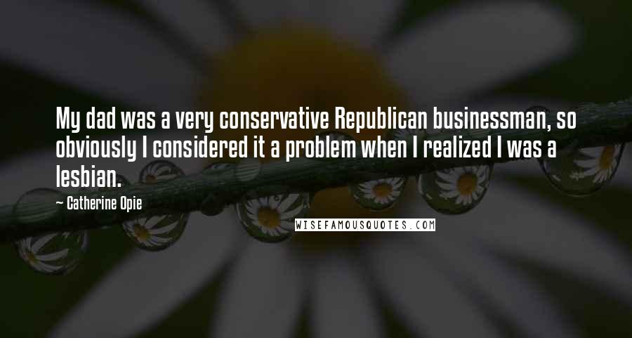 Catherine Opie Quotes: My dad was a very conservative Republican businessman, so obviously I considered it a problem when I realized I was a lesbian.