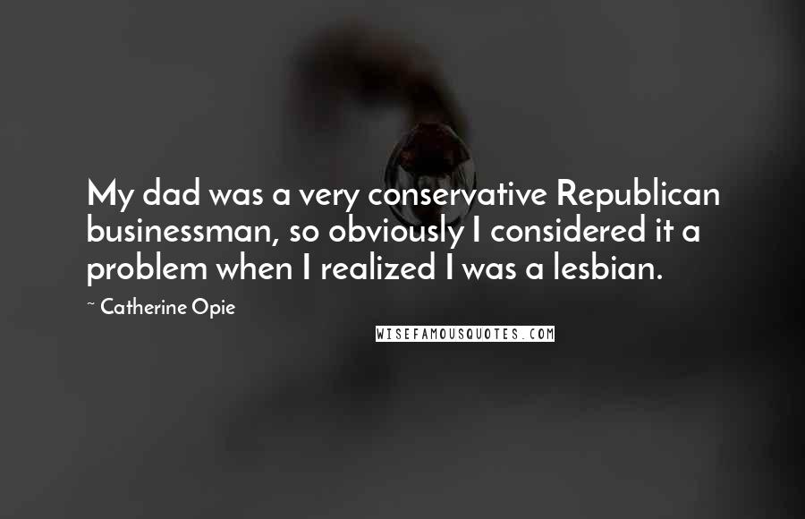 Catherine Opie Quotes: My dad was a very conservative Republican businessman, so obviously I considered it a problem when I realized I was a lesbian.