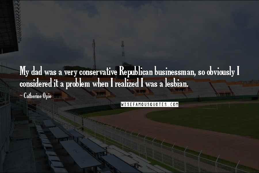 Catherine Opie Quotes: My dad was a very conservative Republican businessman, so obviously I considered it a problem when I realized I was a lesbian.