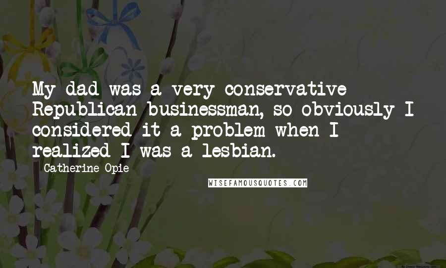Catherine Opie Quotes: My dad was a very conservative Republican businessman, so obviously I considered it a problem when I realized I was a lesbian.