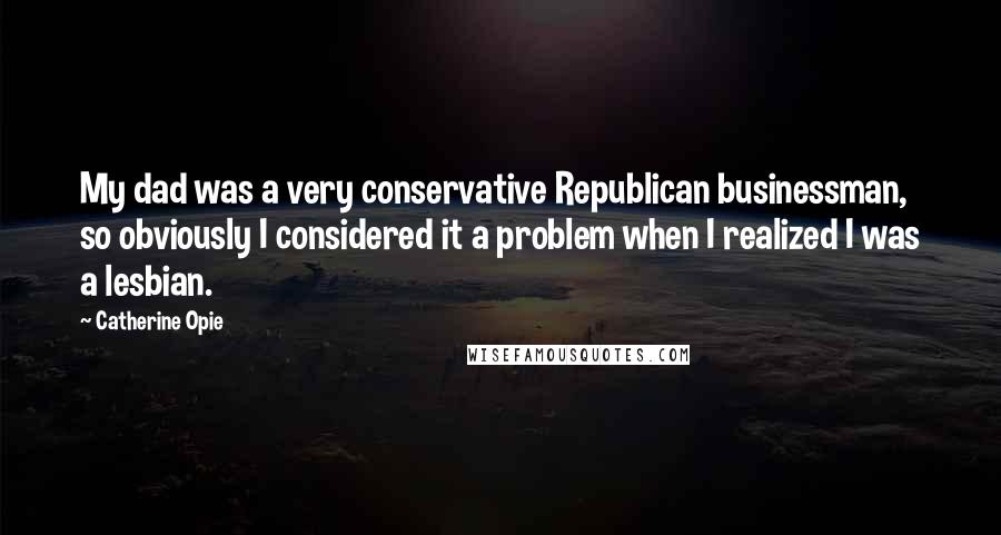 Catherine Opie Quotes: My dad was a very conservative Republican businessman, so obviously I considered it a problem when I realized I was a lesbian.