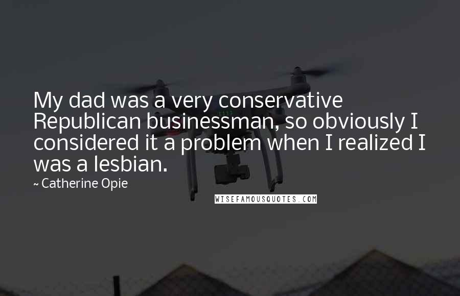 Catherine Opie Quotes: My dad was a very conservative Republican businessman, so obviously I considered it a problem when I realized I was a lesbian.