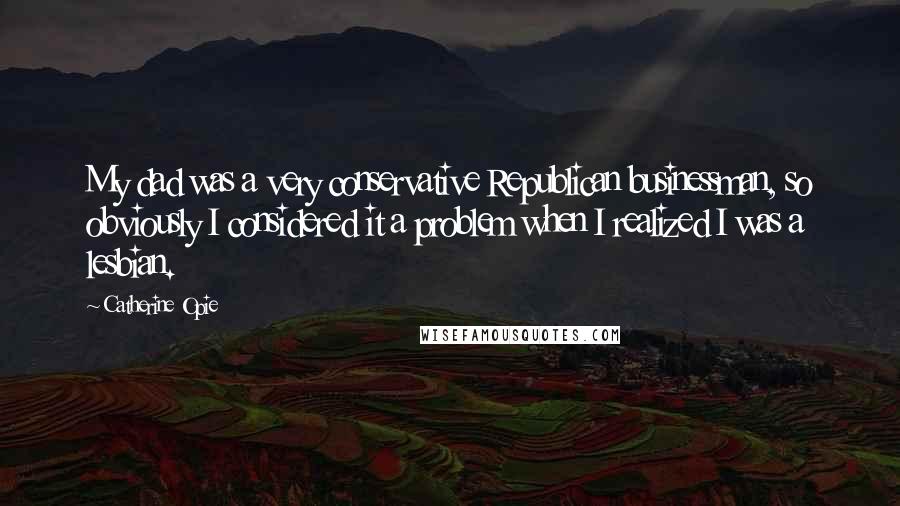 Catherine Opie Quotes: My dad was a very conservative Republican businessman, so obviously I considered it a problem when I realized I was a lesbian.